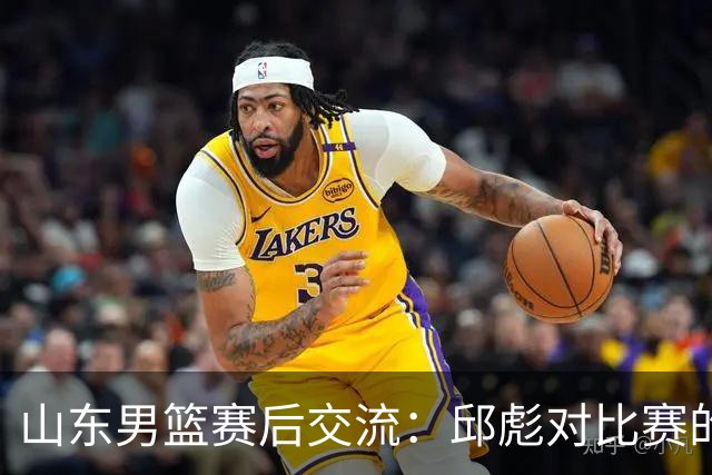 山东男篮赛后交流：邱彪对比赛的深刻见解